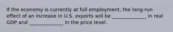 If the economy is currently at full employment, the long-run effect of an increase in U.S. exports will be ______________ in real GDP and ______________ in the price level.