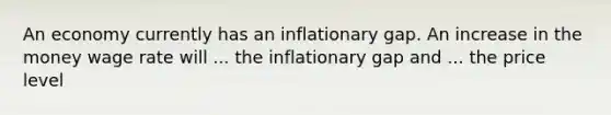 An economy currently has an inflationary gap. An increase in the money wage rate will ... the inflationary gap and ... the price level