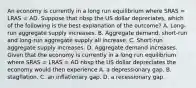 An economy is currently in a long run equilibrium where SRAS​ = LRAS​ = AD. Suppose that nbsp the US dollar depreciates​, which of the following is the best explanation of the​ outcome? A. ​Long-run aggregate supply increases. B. Aggregate​ demand, short-run and​ long-run aggregate supply all increase. C. ​Short-run aggregate supply increases. D. Aggregate demand increases. Given that the economy is currently in a long run equilibrium where SRAS​ = LRAS​ = AD nbsp the US dollar depreciates the economy would then experience A. a depressionary gap. B. stagflation. C. an inflationary gap. D. a recessionary gap.