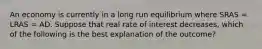 An economy is currently in a long run equilibrium where SRAS​ = LRAS​ = AD. Suppose that real rate of interest decreases​, which of the following is the best explanation of the​ outcome?