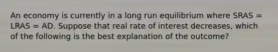 An economy is currently in a long run equilibrium where SRAS​ = LRAS​ = AD. Suppose that real rate of interest decreases​, which of the following is the best explanation of the​ outcome?