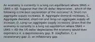 An economy is currently in a long run equilibrium where SRAS​ = LRAS​ = AD. Suppose that the US dollar depreciates ​, which of the following is the best explanation of the​ outcome? A. Short-run aggregate supply increases. B. Aggregate demand increases. C. Aggregate​ demand, short-run and​ long-run aggregate supply all increase. D. Long-run aggregate supply increases. Given that the economy is currently in a long run equilibrium where SRAS​ = LRAS​ = AD the US dollar depreciates the economy would then experience A. a depressionary gap. B. stagflation. C. a recessionary gap. D. an inflationary gap.