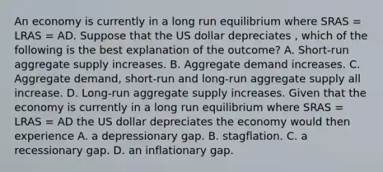 An economy is currently in a long run equilibrium where SRAS​ = LRAS​ = AD. Suppose that the US dollar depreciates ​, which of the following is the best explanation of the​ outcome? A. Short-run aggregate supply increases. B. Aggregate demand increases. C. Aggregate​ demand, short-run and​ long-run aggregate supply all increase. D. Long-run aggregate supply increases. Given that the economy is currently in a long run equilibrium where SRAS​ = LRAS​ = AD the US dollar depreciates the economy would then experience A. a depressionary gap. B. stagflation. C. a recessionary gap. D. an inflationary gap.