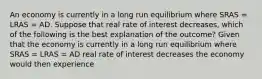 An economy is currently in a long run equilibrium where SRAS​ = LRAS​ = AD. Suppose that real rate of interest decreases​, which of the following is the best explanation of the​ outcome? Given that the economy is currently in a long run equilibrium where SRAS​ = LRAS​ = AD real rate of interest decreases the economy would then experience