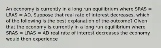 An economy is currently in a long run equilibrium where SRAS​ = LRAS​ = AD. Suppose that real rate of interest decreases​, which of the following is the best explanation of the​ outcome? Given that the economy is currently in a long run equilibrium where SRAS​ = LRAS​ = AD real rate of interest decreases the economy would then experience