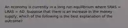 An economy is currently in a long run equilibrium where SRAS​ = LRAS​ = AD. Suppose that there is an increase in the money supply​, which of the following is the best explanation of the​ outcome?
