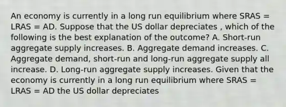 An economy is currently in a long run equilibrium where SRAS​ = LRAS​ = AD. Suppose that the US dollar depreciates ​, which of the following is the best explanation of the​ outcome? A. Short-run aggregate supply increases. B. Aggregate demand increases. C. Aggregate​ demand, short-run and​ long-run aggregate supply all increase. D. Long-run aggregate supply increases. Given that the economy is currently in a long run equilibrium where SRAS​ = LRAS​ = AD the US dollar depreciates