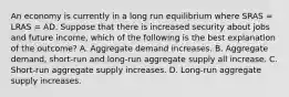 An economy is currently in a long run equilibrium where SRAS​ = LRAS​ = AD. Suppose that there is increased security about jobs and future income, which of the following is the best explanation of the​ outcome? A. Aggregate demand increases. B. Aggregate​ demand, short-run and​ long-run aggregate supply all increase. C. ​Short-run aggregate supply increases. D. Long-run aggregate supply increases.