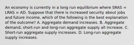 An economy is currently in a long run equilibrium where SRAS​ = LRAS​ = AD. Suppose that there is increased security about jobs and future income, which of the following is the best explanation of the​ outcome? A. Aggregate demand increases. B. Aggregate​ demand, short-run and​ long-run aggregate supply all increase. C. ​Short-run aggregate supply increases. D. Long-run aggregate supply increases.