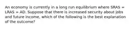 An economy is currently in a long run equilibrium where SRAS​ = LRAS​ = AD. Suppose that there is increased security about jobs and future income​, which of the following is the best explanation of the​ outcome?