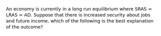 An economy is currently in a long run equilibrium where SRAS​ = LRAS​ = AD. Suppose that there is increased security about jobs and future income​, which of the following is the best explanation of the​ outcome?