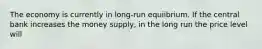 The economy is currently in long-run equiibrium. If the central bank increases the money supply, in the long run the price level will