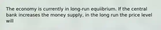 The economy is currently in long-run equiibrium. If the central bank increases the money supply, in the long run the price level will