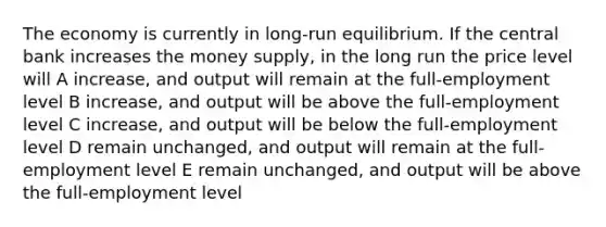 The economy is currently in long-run equilibrium. If the central bank increases the money supply, in the long run the price level will A increase, and output will remain at the full-employment level B increase, and output will be above the full-employment level C increase, and output will be below the full-employment level D remain unchanged, and output will remain at the full-employment level E remain unchanged, and output will be above the full-employment level