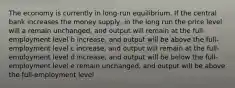 The economy is currently in long-run equilibrium. If the central bank increases the money supply, in the long run the price level will a remain unchanged, and output will remain at the full-employment level b increase, and output will be above the full-employment level c increase, and output will remain at the full-employment level d increase, and output will be below the full-employment level e remain unchanged, and output will be above the full-employment level