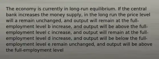 The economy is currently in long-run equilibrium. If the central bank increases the money supply, in the long run the price level will a remain unchanged, and output will remain at the full-employment level b increase, and output will be above the full-employment level c increase, and output will remain at the full-employment level d increase, and output will be below the full-employment level e remain unchanged, and output will be above the full-employment level