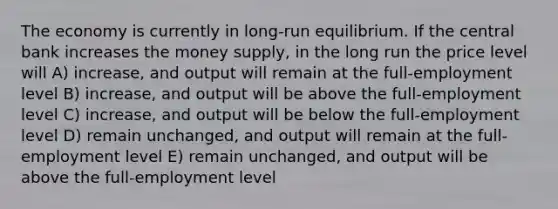 The economy is currently in long-run equilibrium. If the central bank increases the money supply, in the long run the price level will A) increase, and output will remain at the full-employment level B) increase, and output will be above the full-employment level C) increase, and output will be below the full-employment level D) remain unchanged, and output will remain at the full-employment level E) remain unchanged, and output will be above the full-employment level