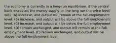 the economy is currently in a long-run equilibrium. if the central bank increases the money supply, in the long run the price level will? (A) increase, and output will remain at the full-employment level. (B) increase, and output will be above the full-employment level. (C) increase, and output will be below the full-employment level. (D) remain unchanged, and output will remain at the full-employment level. (E) remain unchanged, and output will be above the full-employment level.