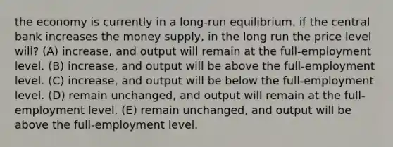 the economy is currently in a long-run equilibrium. if the central bank increases the money supply, in the long run the price level will? (A) increase, and output will remain at the full-employment level. (B) increase, and output will be above the full-employment level. (C) increase, and output will be below the full-employment level. (D) remain unchanged, and output will remain at the full-employment level. (E) remain unchanged, and output will be above the full-employment level.