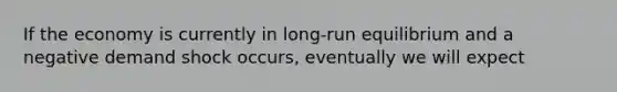 If the economy is currently in long-run equilibrium and a negative demand shock occurs, eventually we will expect