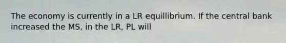 The economy is currently in a LR equillibrium. If the central bank increased the MS, in the LR, PL will