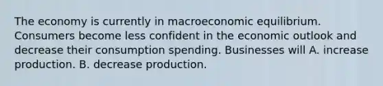 The economy is currently in macroeconomic equilibrium. Consumers become less confident in the economic outlook and decrease their consumption spending. Businesses will A. increase production. B. decrease production.