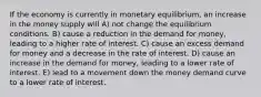 If the economy is currently in monetary equilibrium, an increase in the money supply will A) not change the equilibrium conditions. B) cause a reduction in the demand for money, leading to a higher rate of interest. C) cause an excess demand for money and a decrease in the rate of interest. D) cause an increase in the demand for money, leading to a lower rate of interest. E) lead to a movement down the money demand curve to a lower rate of interest.