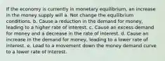 If the economy is currently in monetary equilibrium, an increase in the money supply will a. Not change the equilibrium conditions. b. Cause a reduction in the demand for money, leading to a higher rate of interest. c. Cause an excess demand for money and a decrease in the rate of interest. d. Cause an increase in the demand for money, leading to a lower rate of interest. e. Lead to a movement down the money demand curve to a lower rate of interest.