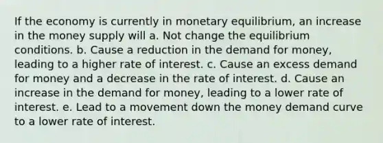 If the economy is currently in monetary equilibrium, an increase in the money supply will a. Not change the equilibrium conditions. b. Cause a reduction in the demand for money, leading to a higher rate of interest. c. Cause an excess demand for money and a decrease in the rate of interest. d. Cause an increase in the demand for money, leading to a lower rate of interest. e. Lead to a movement down the money demand curve to a lower rate of interest.