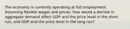 The economy is currently operating at full employment. Assuming flexible wages and prices, how would a decline in aggregate demand affect GDP and the price level in the short run, and GDP and the price level in the long run?