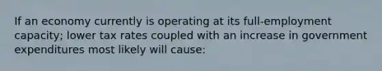 If an economy currently is operating at its full-employment capacity; lower tax rates coupled with an increase in government expenditures most likely will cause: