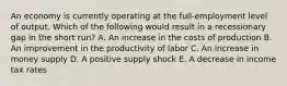 An economy is currently operating at the full-employment level of output. Which of the following would result in a recessionary gap in the short run? A. An increase in the costs of production B. An improvement in the productivity of labor C. An increase in money supply D. A positive supply shock E. A decrease in income tax rates