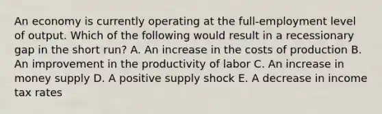 An economy is currently operating at the full-employment level of output. Which of the following would result in a recessionary gap in the short run? A. An increase in the costs of production B. An improvement in the productivity of labor C. An increase in money supply D. A positive supply shock E. A decrease in income tax rates