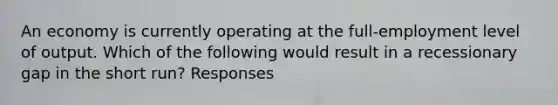 An economy is currently operating at the full-employment level of output. Which of the following would result in a recessionary gap in the short run? Responses