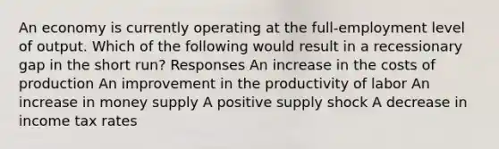 An economy is currently operating at the full-employment level of output. Which of the following would result in a recessionary gap in the short run? Responses An increase in the costs of production An improvement in the productivity of labor An increase in money supply A positive supply shock A decrease in income tax rates