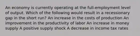 An economy is currently operating at the full-employment level of output. Which of the following would result in a recessionary gap in the short run? An increase in the costs of production An improvement in the productivity of labor An increase in money supply A positive supply shock A decrease in income tax rates