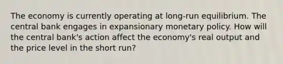 The economy is currently operating at long-run equilibrium. The central bank engages in expansionary <a href='https://www.questionai.com/knowledge/kEE0G7Llsx-monetary-policy' class='anchor-knowledge'>monetary policy</a>. How will the central bank's action affect the economy's real output and the price level in the short run?