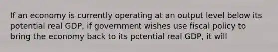 If an economy is currently operating at an output level below its potential real GDP, if government wishes use <a href='https://www.questionai.com/knowledge/kPTgdbKdvz-fiscal-policy' class='anchor-knowledge'>fiscal policy</a> to bring the economy back to its potential real GDP, it will