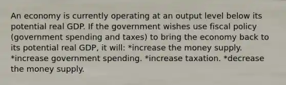 An economy is currently operating at an output level below its potential real GDP. If the government wishes use fiscal policy (government spending and taxes) to bring the economy back to its potential real GDP, it will: *increase the money supply. *increase government spending. *increase taxation. *decrease the money supply.