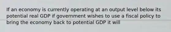 If an economy is currently operating at an output level below its potential real GDP if government wishes to use a fiscal policy to bring the economy back to potential GDP it will