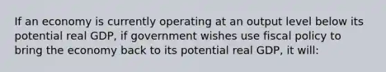 If an economy is currently operating at an output level below its potential real GDP, if government wishes use <a href='https://www.questionai.com/knowledge/kPTgdbKdvz-fiscal-policy' class='anchor-knowledge'>fiscal policy</a> to bring the economy back to its potential real GDP, it will: