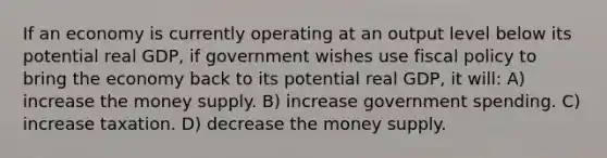 If an economy is currently operating at an output level below its potential real GDP, if government wishes use fiscal policy to bring the economy back to its potential real GDP, it will: A) increase the money supply. B) increase government spending. C) increase taxation. D) decrease the money supply.