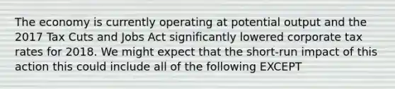 The economy is currently operating at potential output and the 2017 Tax Cuts and Jobs Act significantly lowered corporate tax rates for 2018. We might expect that the short-run impact of this action this could include all of the following EXCEPT