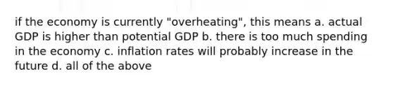 if the economy is currently "overheating", this means a. actual GDP is higher than potential GDP b. there is too much spending in the economy c. inflation rates will probably increase in the future d. all of the above