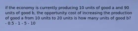 if the economy is currently producing 10 units of good a and 90 units of good b, the opportunity cost of increasing the production of good a from 10 units to 20 units is how many units of good b? - 0.5 - 1 - 5 - 10