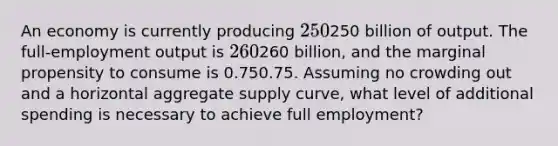 An economy is currently producing 250250 billion of output. The full-employment output is 260260 billion, and the marginal propensity to consume is 0.750.75. Assuming no crowding out and a horizontal aggregate supply curve, what level of additional spending is necessary to achieve full employment?