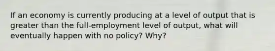 If an economy is currently producing at a level of output that is greater than the full-employment level of output, what will eventually happen with no policy? Why?