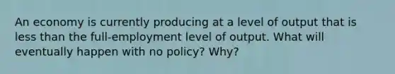 An economy is currently producing at a level of output that is less than the full-employment level of output. What will eventually happen with no policy? Why?