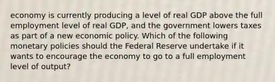 economy is currently producing a level of real GDP above the full employment level of real GDP, and the government lowers taxes as part of a new <a href='https://www.questionai.com/knowledge/kWbX8L76Bu-economic-policy' class='anchor-knowledge'>economic policy</a>. Which of the following monetary policies should the Federal Reserve undertake if it wants to encourage the economy to go to a full employment level of output?