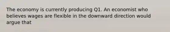 The economy is currently producing Q1. An economist who believes wages are flexible in the downward direction would argue that